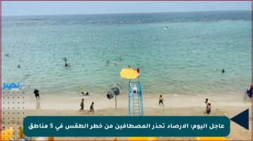 عاجل اليوم: الأرصاد تحذر المصطافين من خطر الطقس في 5 مناطق